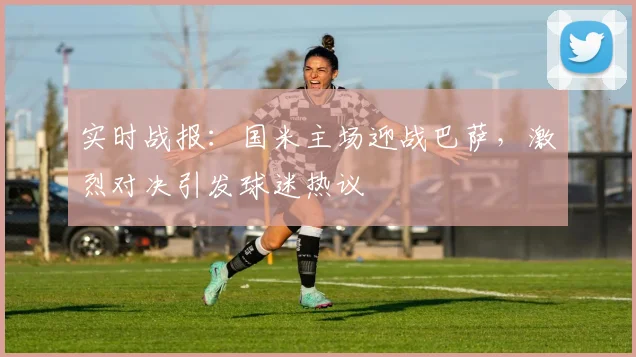 实时战报：国米主场迎战巴萨，激烈对决引发球迷热议