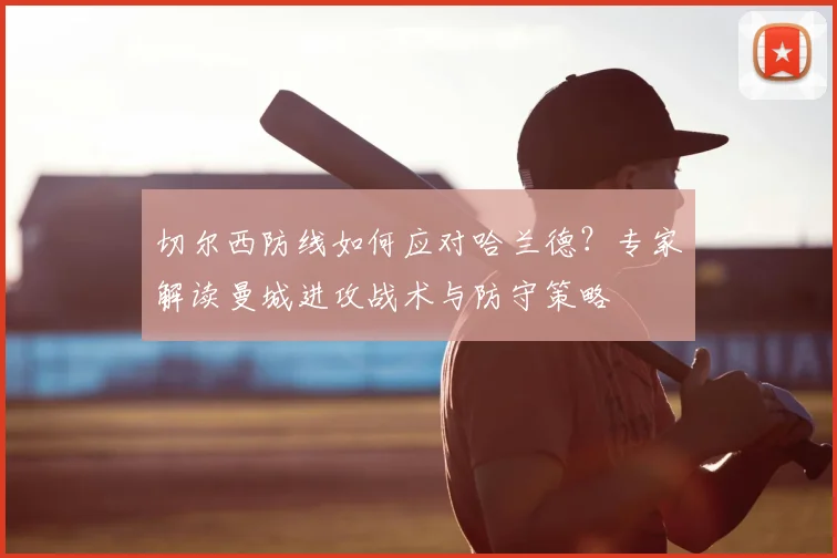 切尔西防线如何应对哈兰德？专家解读曼城进攻战术与防守策略